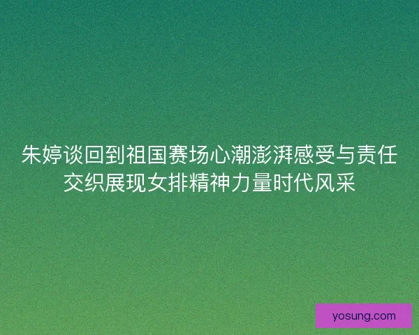 朱婷谈回到祖国赛场心潮澎湃感受与责任交织展现女排精神力量时代风采